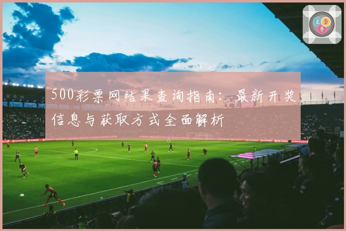 500彩票网结果查询指南：最新开奖信息与获取方式全面解析