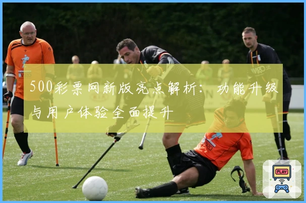 500彩票网新版亮点解析：功能升级与用户体验全面提升