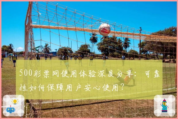 500彩票网使用体验深度分享：可靠性如何保障用户安心使用？