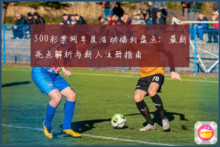 500彩票网年度活动福利盘点：最新亮点解析与新人注册指南