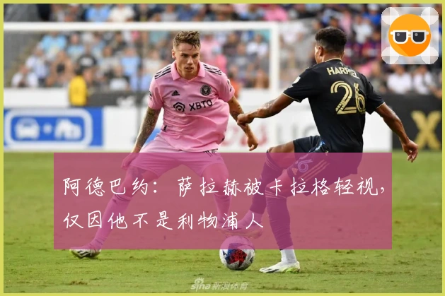 阿德巴约：萨拉赫被卡拉格轻视，仅因他不是利物浦人