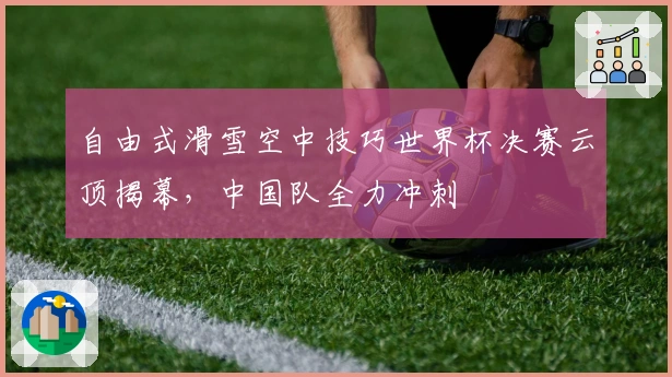 自由式滑雪空中技巧世界杯决赛云顶揭幕，中国队全力冲刺