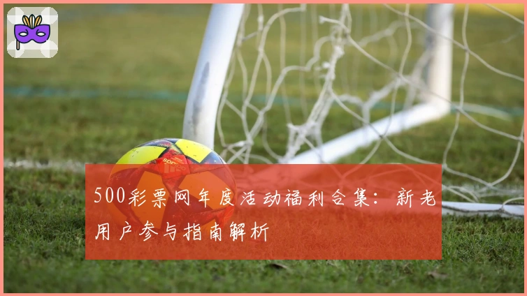 500彩票网年度活动福利合集：新老用户参与指南解析