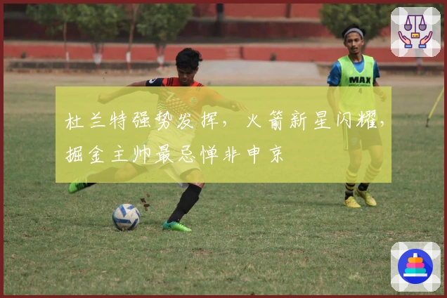 杜兰特强势发挥，火箭新星闪耀，掘金主帅最忌惮非申京