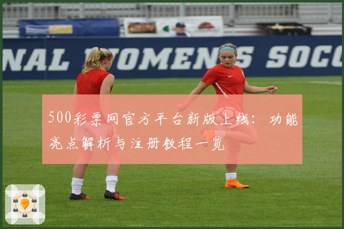 500彩票网官方平台新版上线：功能亮点解析与注册教程一览