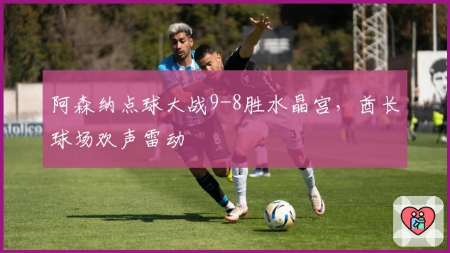 阿森纳点球大战9-8胜水晶宫，酋长球场欢声雷动