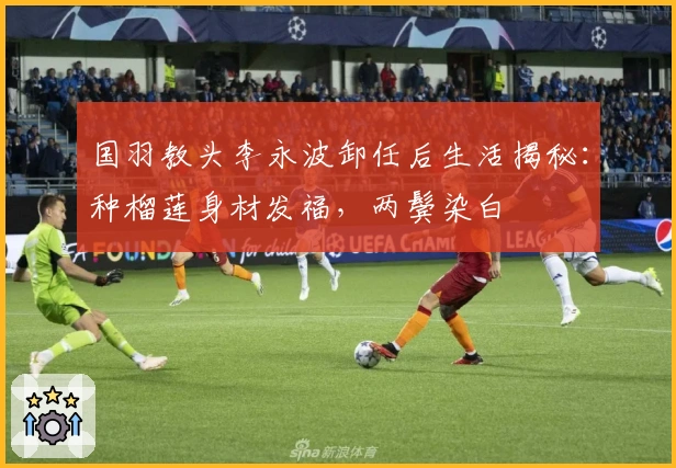 国羽教头李永波卸任后生活揭秘：种榴莲身材发福，两鬓染白