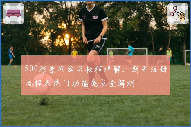 500彩票网购买教程详解：新手注册流程及热门功能亮点全解析